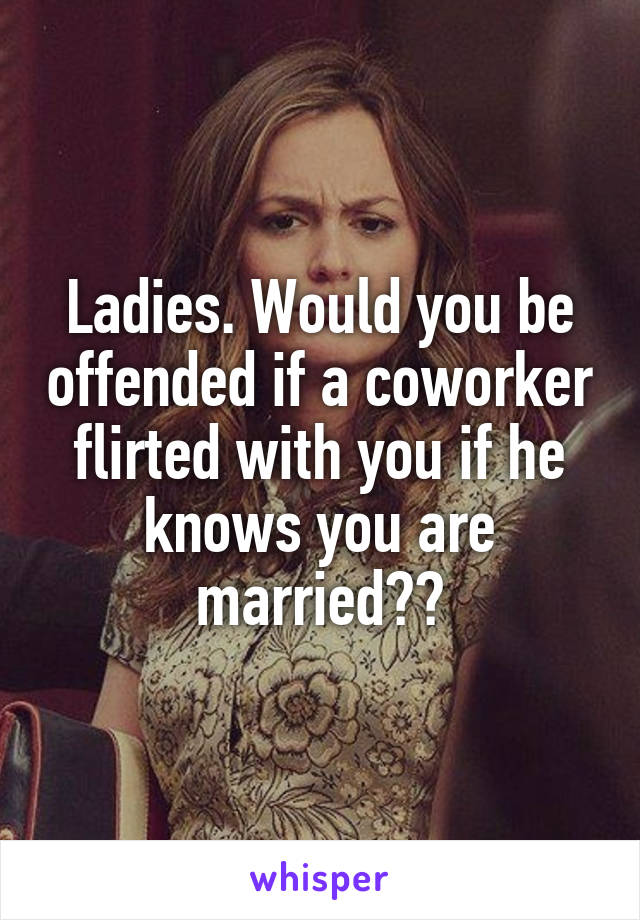 Ladies. Would you be offended if a coworker flirted with you if he knows you are married??