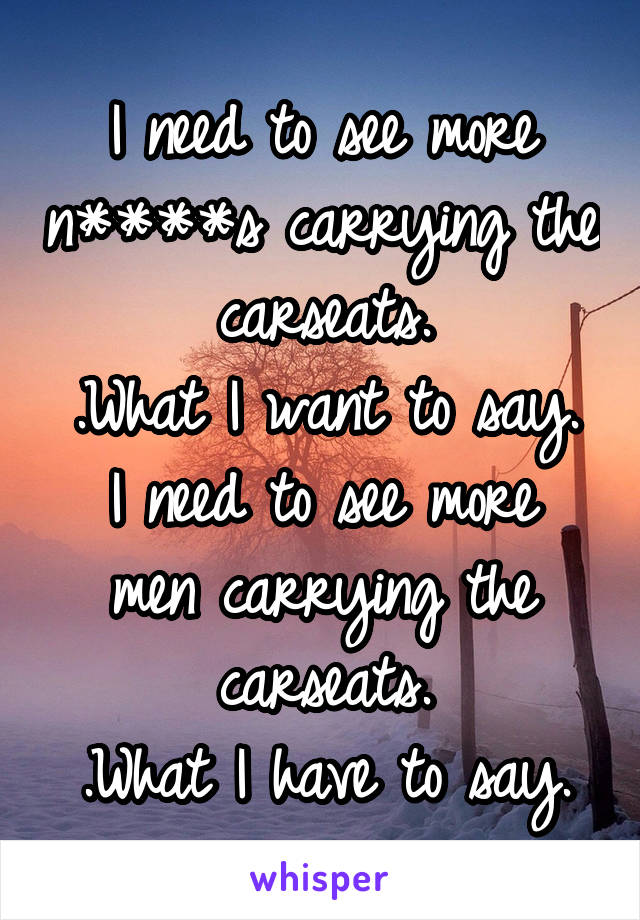 I need to see more n****s carrying the carseats.
.What I want to say.
I need to see more men carrying the carseats.
.What I have to say.