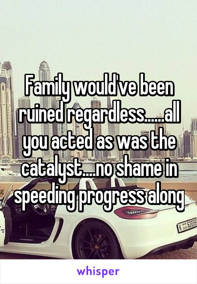 Family would've been ruined regardless......all you acted as was the catalyst....no shame in speeding progress along