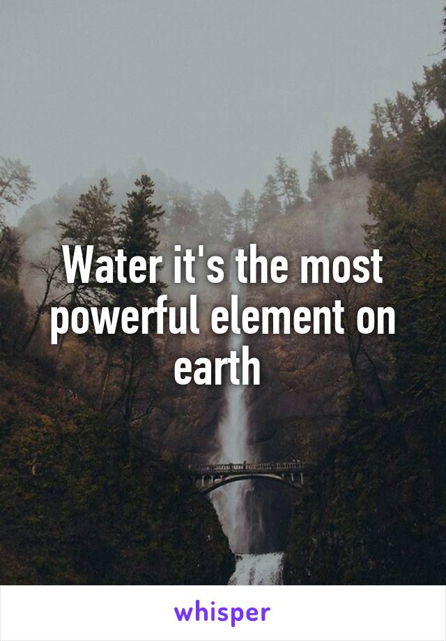 Water it's the most powerful element on earth 