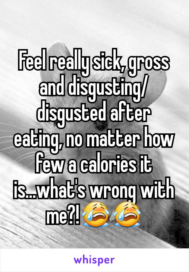 Feel really sick, gross and disgusting/disgusted after eating, no matter how few a calories it is...what's wrong with me?!😭😭