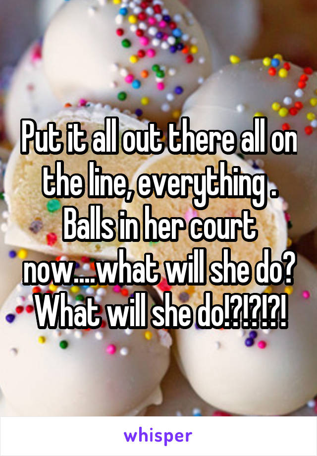 Put it all out there all on the line, everything . Balls in her court now....what will she do? What will she do!?!?!?!