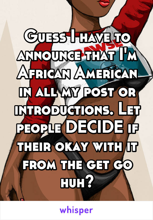 Guess I have to announce that I'm African American in all my post or introductions. Let people DECIDE if their okay with it from the get go huh?