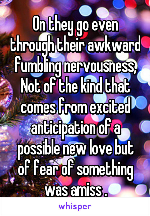 On they go even through their awkward fumbling nervousness, Not of the kind that comes from excited anticipation of a possible new love but of fear of something was amiss .