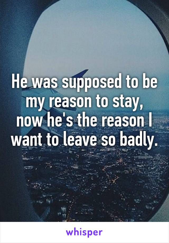 He was supposed to be my reason to stay, now he's the reason I want to leave so badly. 