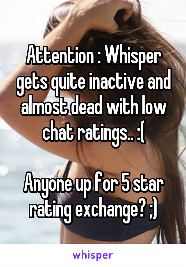 Attention : Whisper gets quite inactive and almost dead with low chat ratings.. :(

Anyone up for 5 star rating exchange? ;)