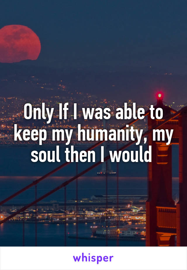 Only If I was able to keep my humanity, my soul then I would 