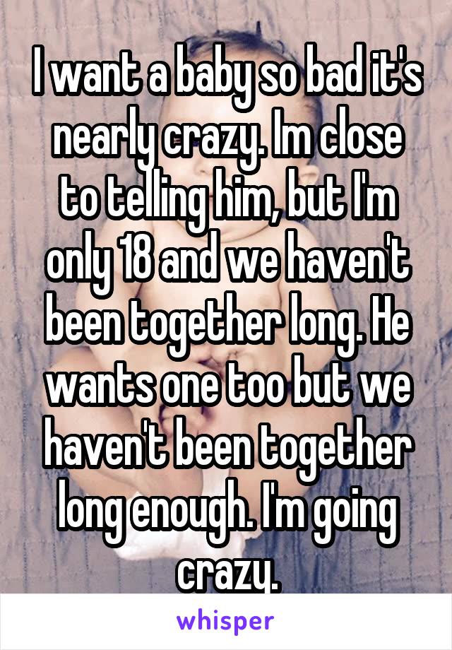 I want a baby so bad it's nearly crazy. Im close to telling him, but I'm only 18 and we haven't been together long. He wants one too but we haven't been together long enough. I'm going crazy.