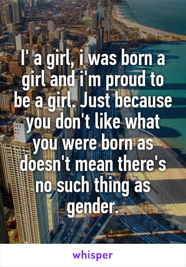 I' a girl, i was born a girl and i'm proud to be a girl. Just because you don't like what you were born as doesn't mean there's no such thing as gender.