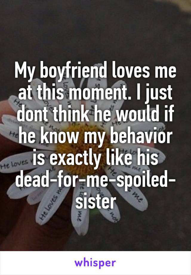 My boyfriend loves me at this moment. I just dont think he would if he know my behavior is exactly like his dead-for-me-spoiled-sister