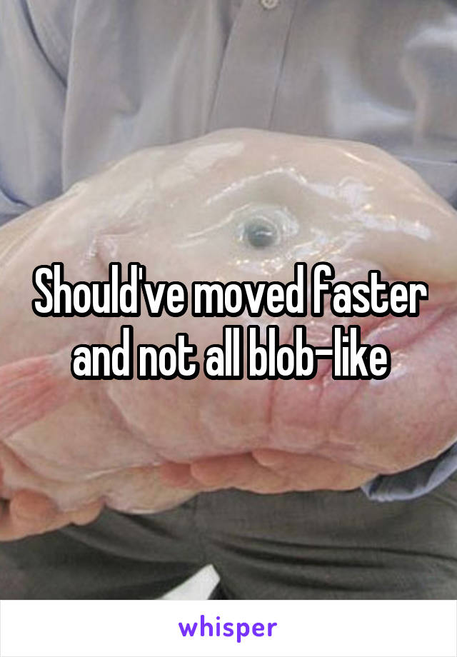 Should've moved faster and not all blob-like