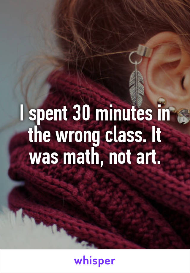 I spent 30 minutes in the wrong class. It was math, not art.