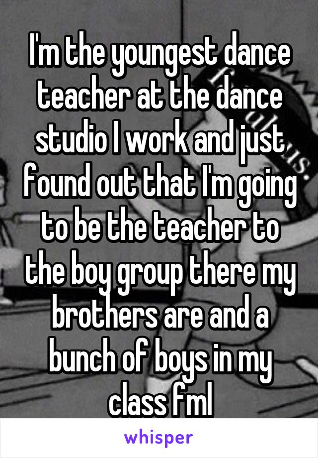 I'm the youngest dance teacher at the dance studio I work and just found out that I'm going to be the teacher to the boy group there my brothers are and a bunch of boys in my class fml