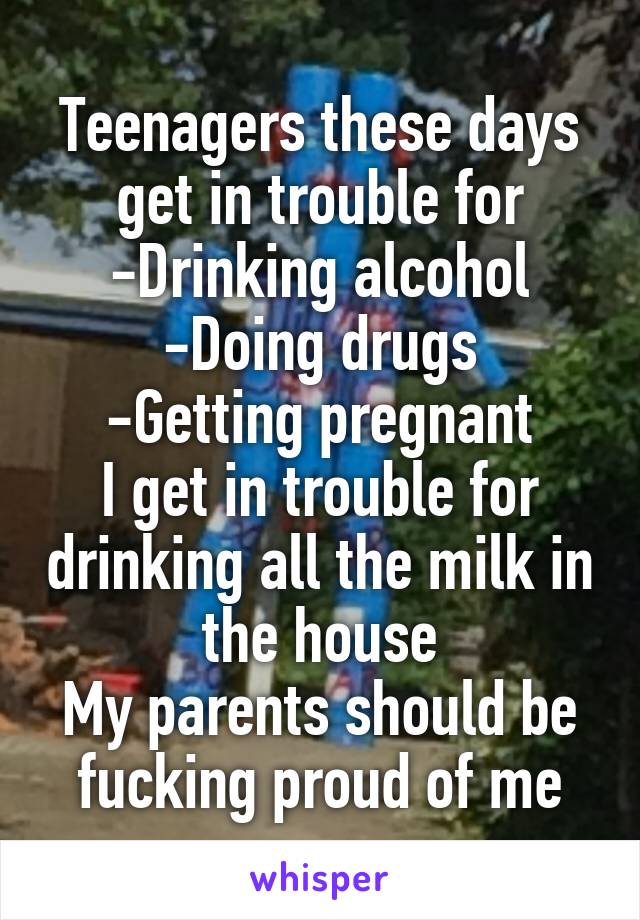 Teenagers these days get in trouble for
-Drinking alcohol
-Doing drugs
-Getting pregnant
I get in trouble for drinking all the milk in the house
My parents should be fucking proud of me