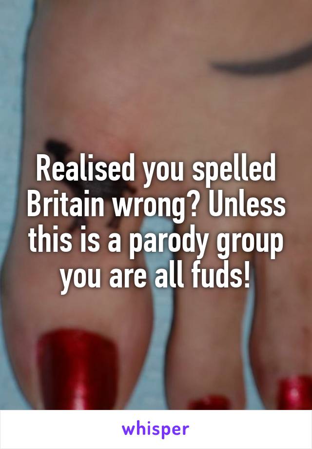 Realised you spelled Britain wrong? Unless this is a parody group you are all fuds!