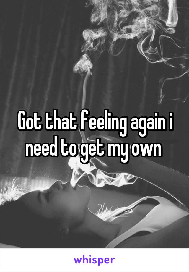 Got that feeling again i need to get my own 