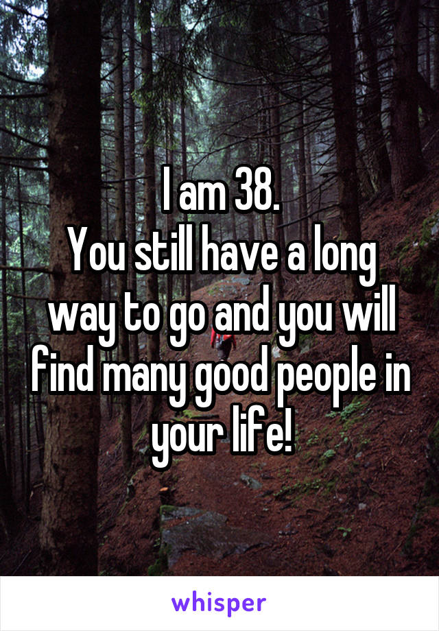 I am 38.
You still have a long way to go and you will find many good people in your life!