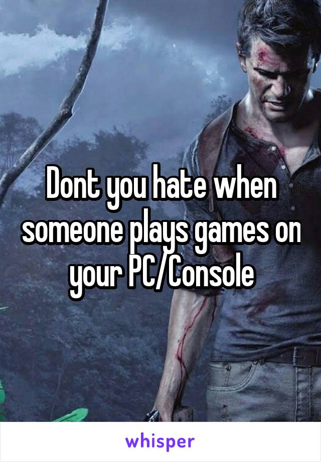 Dont you hate when someone plays games on your PC/Console