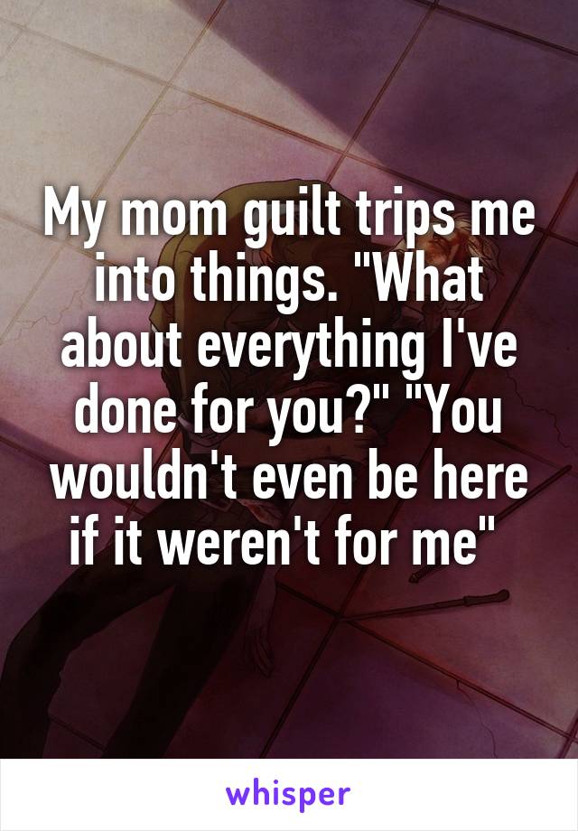 My mom guilt trips me into things. "What about everything I've done for you?" "You wouldn't even be here if it weren't for me" 
