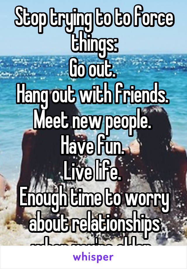 Stop trying to to force things:
Go out. 
Hang out with friends. 
Meet new people. 
Have fun. 
Live life. 
Enough time to worry about relationships when you're older. 