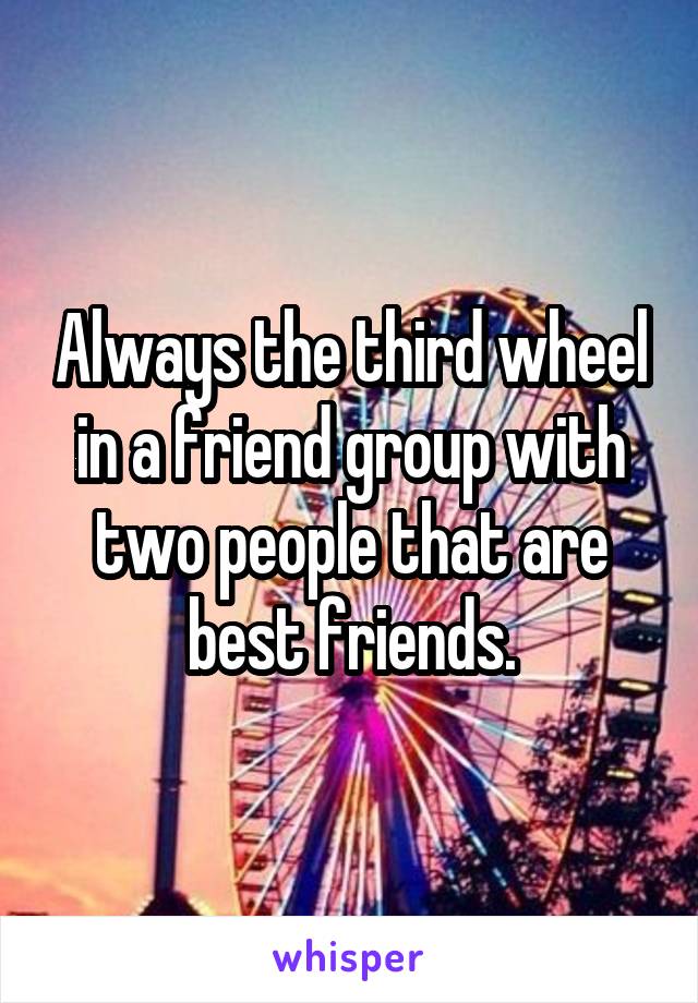 Always the third wheel in a friend group with two people that are best friends.