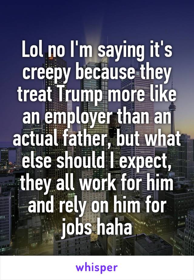 Lol no I'm saying it's creepy because they treat Trump more like an employer than an actual father, but what else should I expect, they all work for him and rely on him for jobs haha