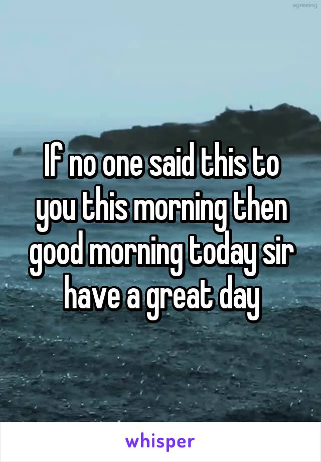 If no one said this to you this morning then good morning today sir have a great day