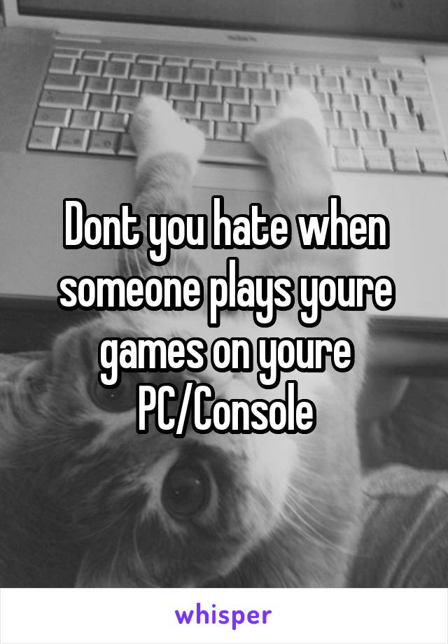 Dont you hate when someone plays youre games on youre PC/Console