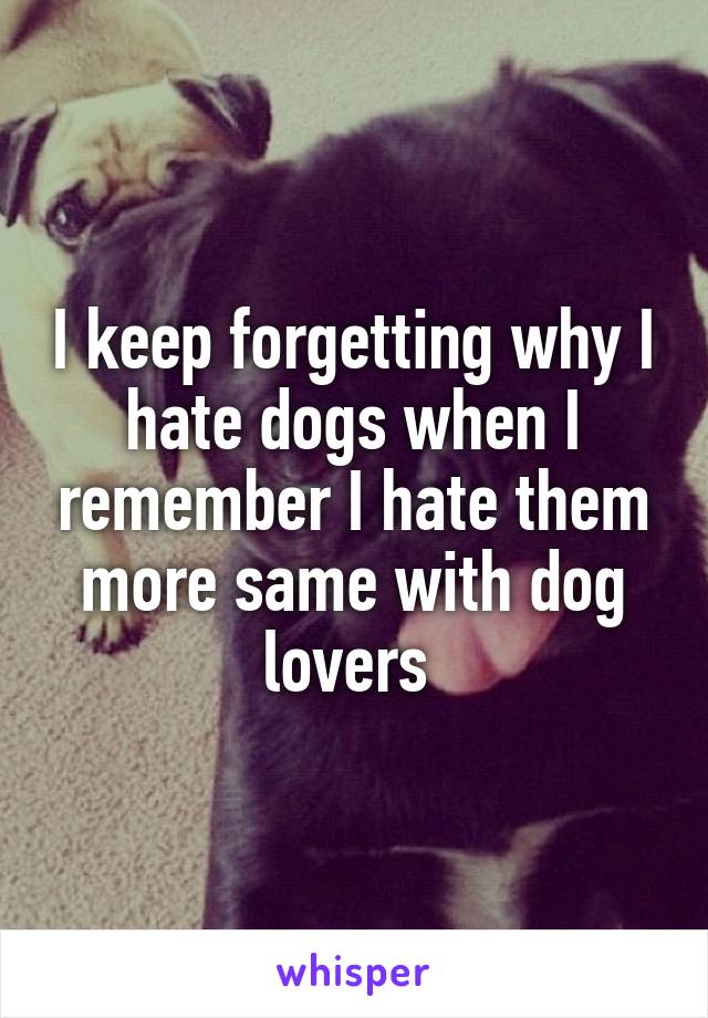 I keep forgetting why I hate dogs when I remember I hate them more same with dog lovers 