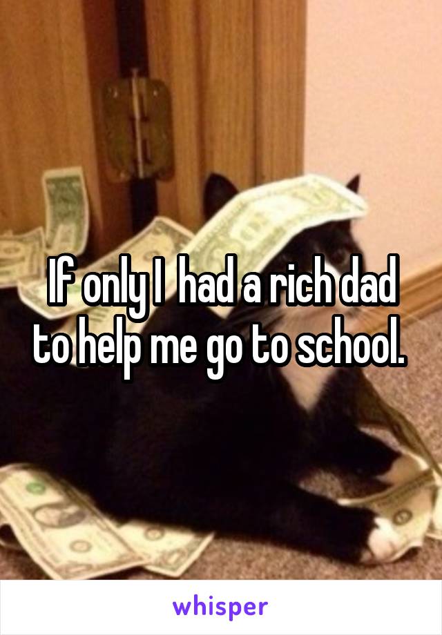 If only I  had a rich dad to help me go to school. 