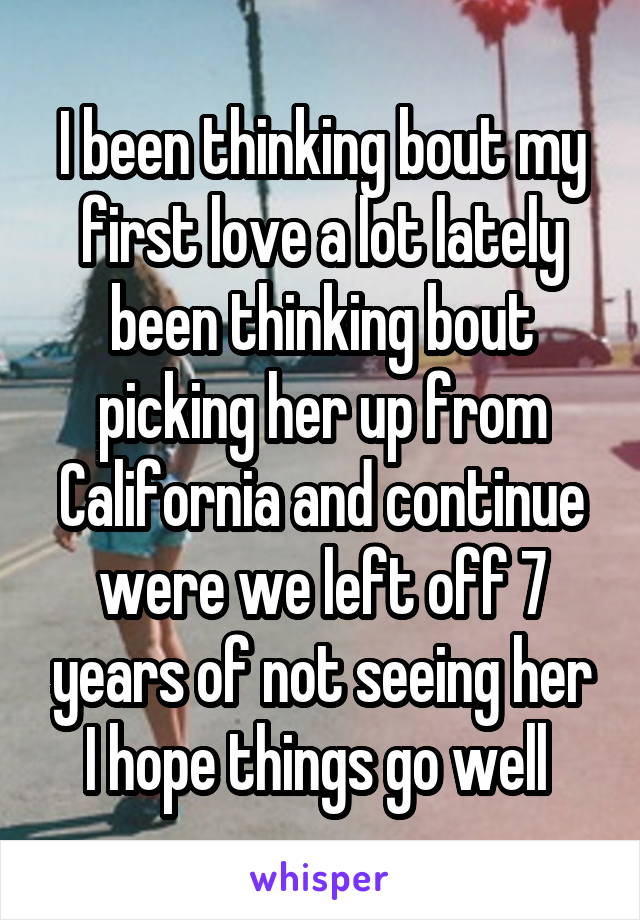 I been thinking bout my first love a lot lately been thinking bout picking her up from California and continue were we left off 7 years of not seeing her I hope things go well 