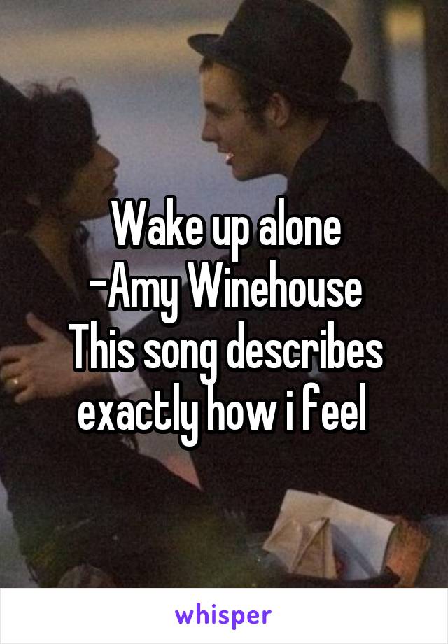 Wake up alone
-Amy Winehouse
This song describes exactly how i feel 