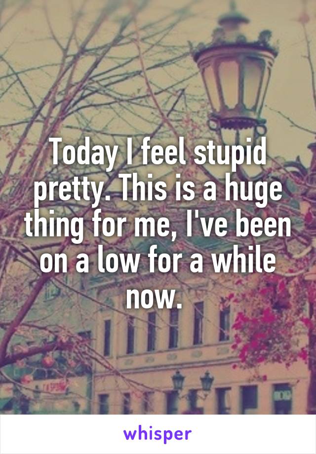 Today I feel stupid pretty. This is a huge thing for me, I've been on a low for a while now. 