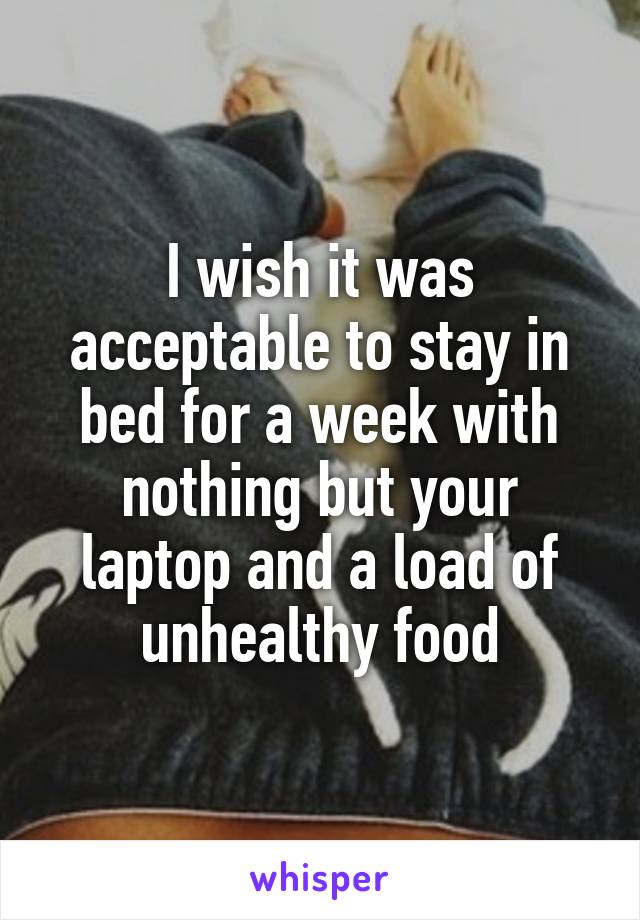 I wish it was acceptable to stay in bed for a week with nothing but your laptop and a load of unhealthy food