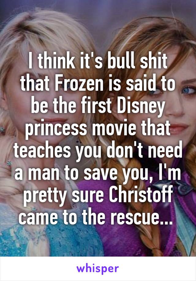 I think it's bull shit that Frozen is said to be the first Disney princess movie that teaches you don't need a man to save you, I'm pretty sure Christoff came to the rescue... 