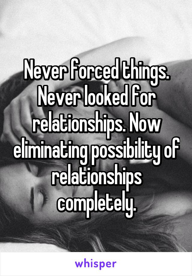 Never forced things. Never looked for relationships. Now eliminating possibility of relationships completely.