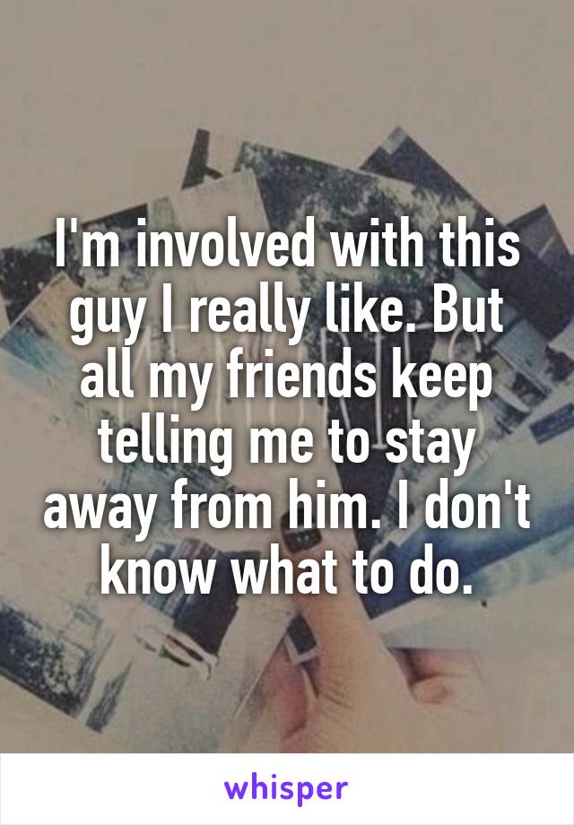 I'm involved with this guy I really like. But all my friends keep telling me to stay away from him. I don't know what to do.