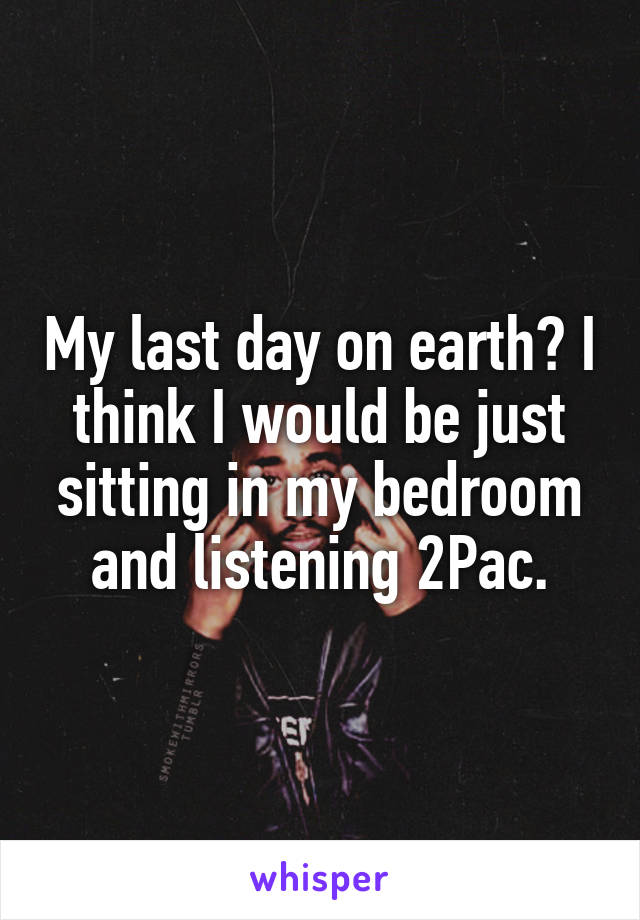 My last day on earth? I think I would be just sitting in my bedroom and listening 2Pac.