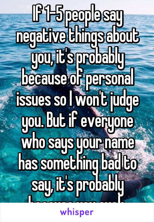 If 1-5 people say negative things about you, it's probably because of personal issues so I won't judge you. But if everyone who says your name has something bad to say, it's probably because you suck.