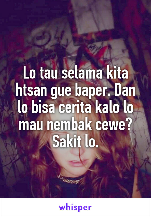 Lo tau selama kita htsan gue baper. Dan lo bisa cerita kalo lo mau nembak cewe? Sakit lo.