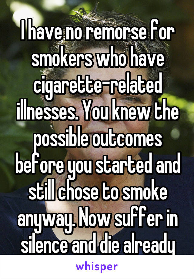 I have no remorse for smokers who have cigarette-related illnesses. You knew the possible outcomes before you started and still chose to smoke anyway. Now suffer in silence and die already