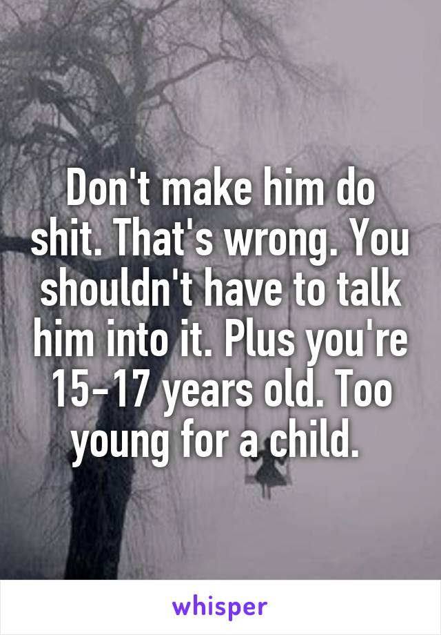 Don't make him do shit. That's wrong. You shouldn't have to talk him into it. Plus you're 15-17 years old. Too young for a child. 