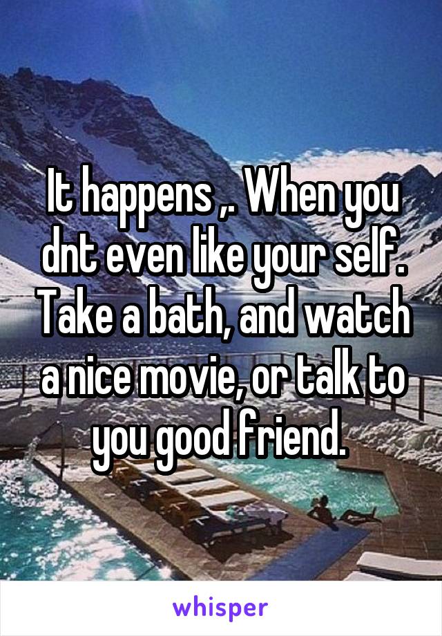 It happens ,. When you dnt even like your self. Take a bath, and watch a nice movie, or talk to you good friend. 