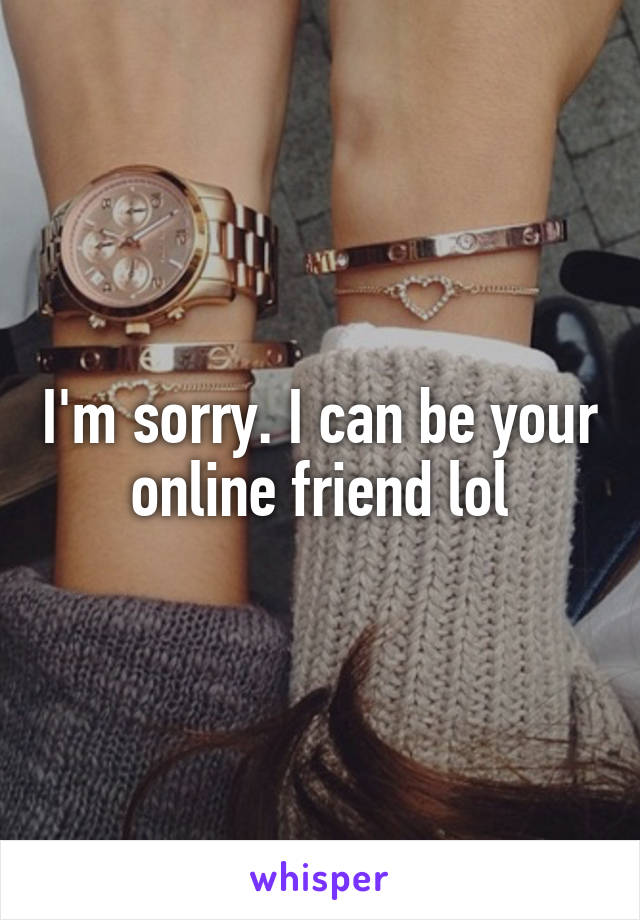 I'm sorry. I can be your online friend lol