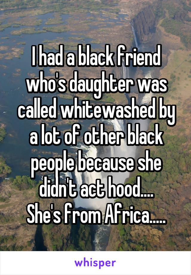 I had a black friend who's daughter was called whitewashed by a lot of other black people because she didn't act hood....
She's from Africa.....