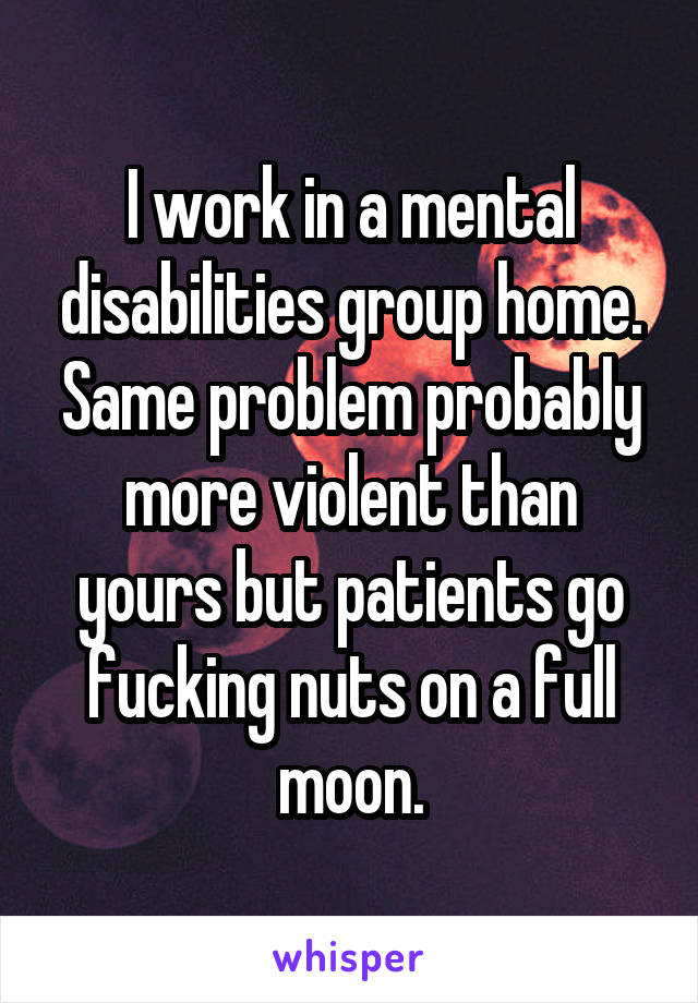I work in a mental disabilities group home. Same problem probably more violent than yours but patients go fucking nuts on a full moon.
