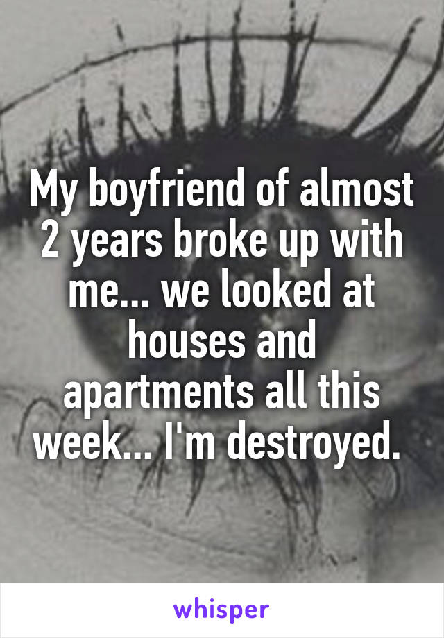 My boyfriend of almost 2 years broke up with me... we looked at houses and apartments all this week... I'm destroyed. 