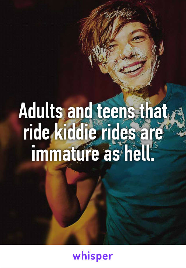 Adults and teens that ride kiddie rides are immature as hell.