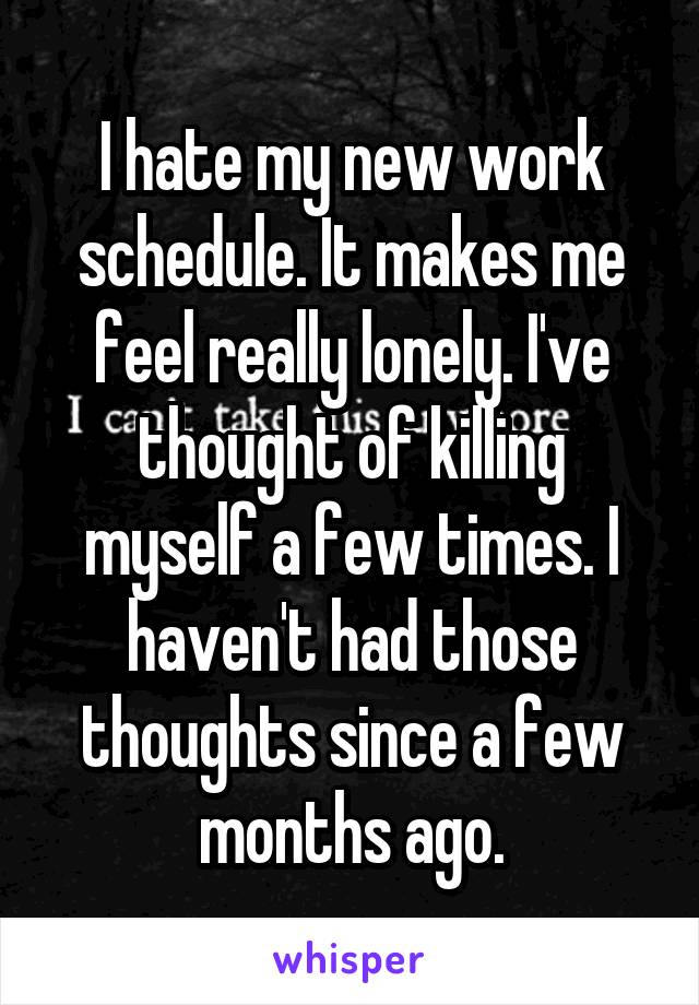 I hate my new work schedule. It makes me feel really lonely. I've thought of killing myself a few times. I haven't had those thoughts since a few months ago.