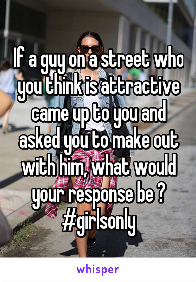 If a guy on a street who you think is attractive came up to you and asked you to make out with him, what would your response be ? #girlsonly